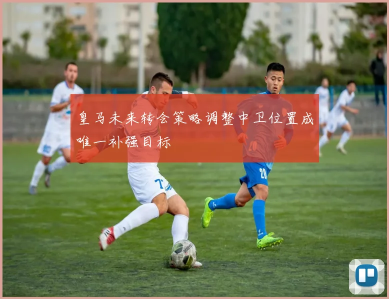 皇马未来转会策略调整中卫位置成唯一补强目标