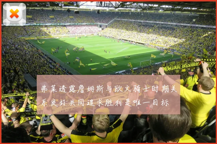 弗莱透露詹姆斯与欧文骑士时期关系良好共同追求胜利是唯一目标