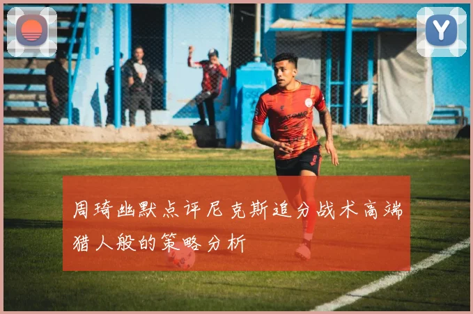 周琦幽默点评尼克斯追分战术高端猎人般的策略分析