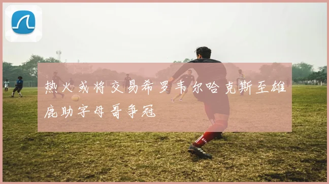 热火或将交易希罗韦尔哈克斯至雄鹿助字母哥争冠