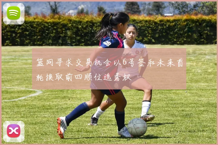 篮网寻求交易机会以6号签和未来首轮换取前四顺位选秀权