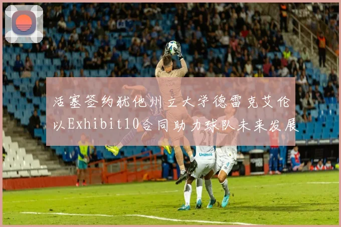 活塞签约犹他州立大学德雷克艾伦以Exhibit10合同助力球队未来发展