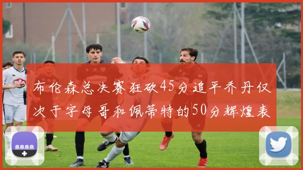 布伦森总决赛狂砍45分追平乔丹仅次于字母哥和佩蒂特的50分辉煌表现