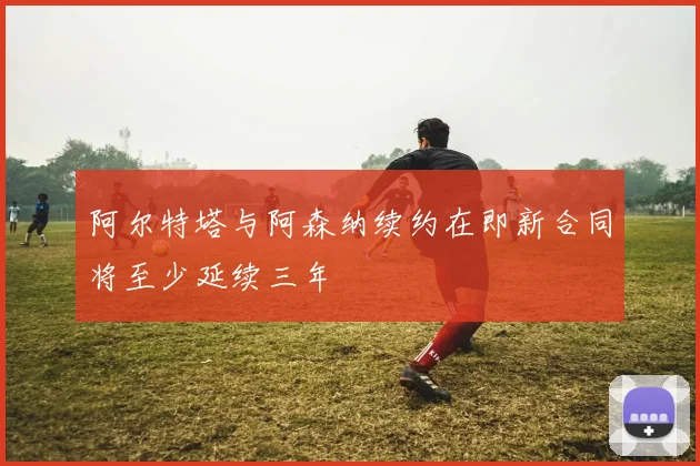 阿尔特塔与阿森纳续约在即新合同将至少延续三年