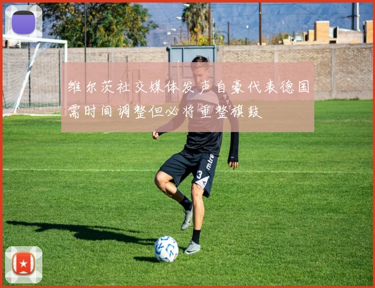 维尔茨社交媒体发声自豪代表德国需时间调整但必将重整旗鼓