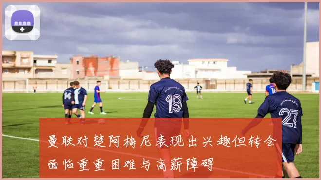 曼联对楚阿梅尼表现出兴趣但转会面临重重困难与高薪障碍