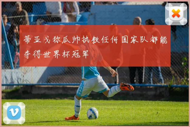 蒂亚戈称瓜帅执教任何国家队都能夺得世界杯冠军