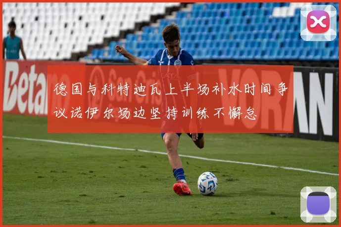 德国与科特迪瓦上半场补水时间争议诺伊尔场边坚持训练不懈怠