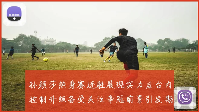 孙颖莎热身赛连胜展现实力后台内控制升级备受关注争冠前景引发期待