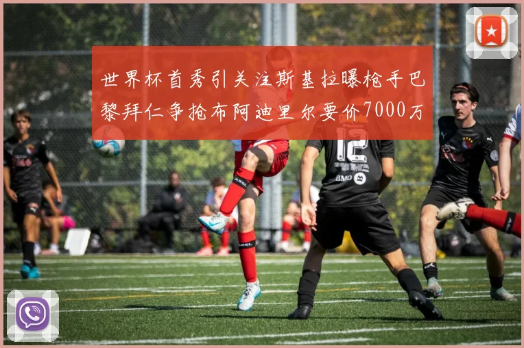 世界杯首秀引关注斯基拉曝枪手巴黎拜仁争抢布阿迪里尔要价7000万欧元