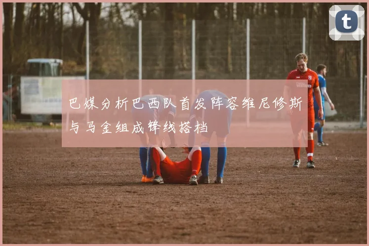 巴媒分析巴西队首发阵容维尼修斯与马金组成锋线搭档