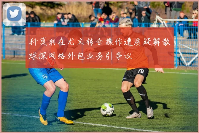 科莫利在尤文转会操作遭质疑解散球探网络外包业务引争议
