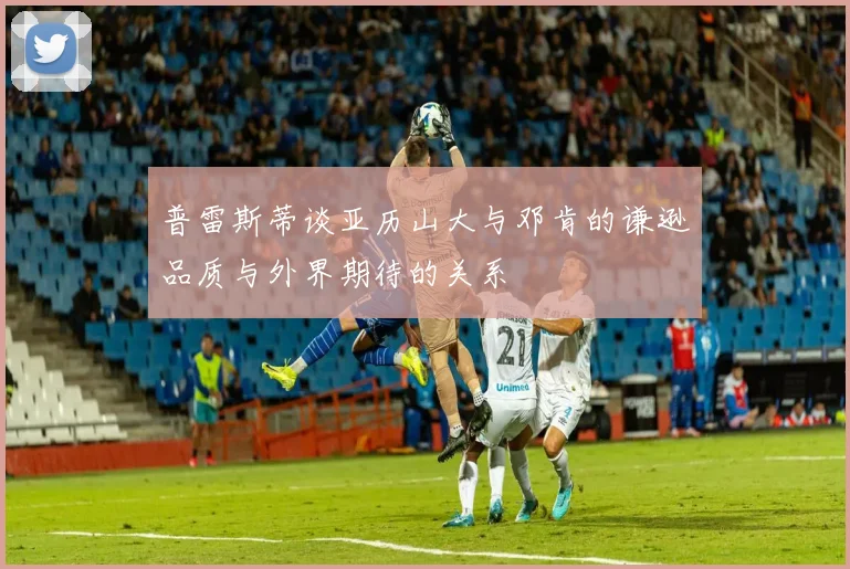 普雷斯蒂谈亚历山大与邓肯的谦逊品质与外界期待的关系