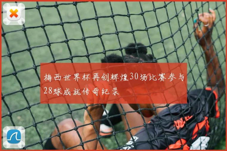 梅西世界杯再创辉煌30场比赛参与28球成就传奇纪录