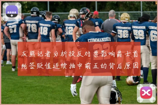灰熊记者分析投反对票影响爵士首轮签贬值连续抽中前五的背后原因